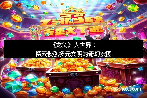 《龙剑》大世界：探索恢弘多元文明的奇幻宏图