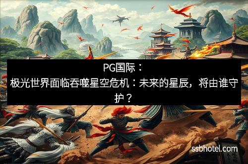 PG国际：极光世界面临吞噬星空危机：未来的星辰，将由谁守护？